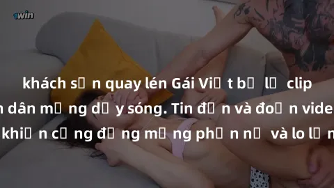 khách sạn quay lén Gái Việt bị lộ clip sex, scandal khiến dân mạng dậy sóng. Tin đồn và đoạn video gây chấn động, khiến cộng đồng mạng phẫn nộ và lo lắng. Bi kịch ẩn sau bức màn đen tối của thế giới ả