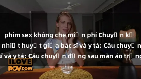 phim sex không che miễn phí Chuyện kể về cuộc tình đầy nhiệt huyết giữa bác sĩ và y tá: Câu chuyện đằng sau màn áo trắng