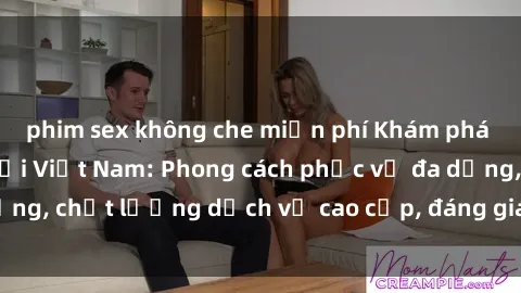 phim sex không che miễn phí Khám phá thế giới của gái gọi Việt Nam: Phong cách phục vụ đa dạng, chất lượng dịch vụ cao cấp, đáng giá mọi khoản chi phí