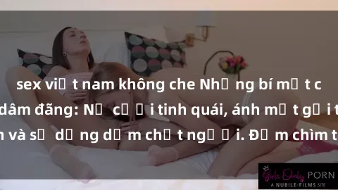 sex việt nam không che Những bí mật của gái Việt Nam dâm đãng: Nụ cười tinh quái, ánh mắt gợi tình và sự dụng dẫm chết người. Đắm chìm trong vòng xoay đam mê!