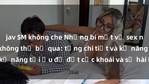 jav SM không che Những bí mật về sex người lớn mà bạn không thể bỏ qua: từng chi tiết và kỹ năng tối ưu để đạt cực khoái và sự hài lòng tối đa.