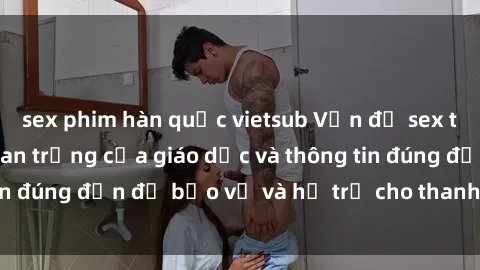 sex phim hàn quốc vietsub Vấn đề sex thiếu niên: Tầm quan trọng của giáo dục và thông tin đúng đắn để bảo vệ và hỗ trợ cho thanh thiếu niên