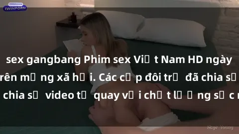 sex gangbang Phim sex Việt Nam HD ngày càng phổ biến trên mạng xã hội. Các cặp đôi trẻ đã chia sẻ video tự quay với chất lượng sắc nét, gợi cảm.
