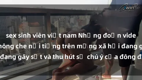 sex sinh viên việt nam Những đoạn video sex Việt Nam không che nổi tiếng trên mạng xã hội đang gây sốt và thu hút sự chú ý của đông đảo người xem.