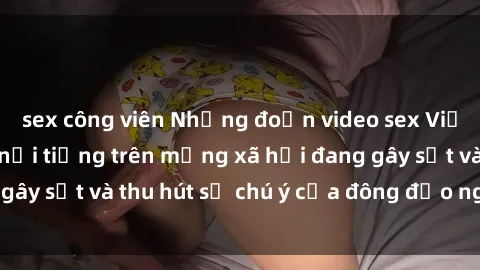 sex công viên Những đoạn video sex Việt Nam không che nổi tiếng trên mạng xã hội đang gây sốt và thu hút sự chú ý của đông đảo người xem.