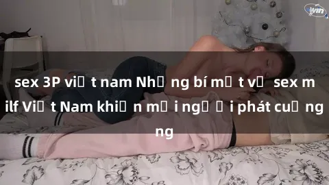 sex 3P việt nam Những bí mật về sex milf Việt Nam khiến mọi người phát cuồng