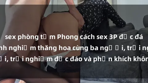 sex phòng tắm Phong cách sex 3P độc đáo tại Việt Nam: Kinh nghiệm thăng hoa cùng ba người, trải nghiệm độc đáo và phấn khích không thể bỏ lỡ!