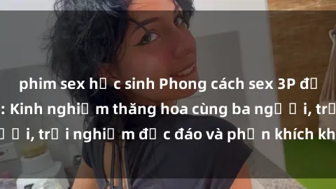phim sex học sinh Phong cách sex 3P độc đáo tại Việt Nam: Kinh nghiệm thăng hoa cùng ba người, trải nghiệm độc đáo và phấn khích không thể bỏ lỡ!