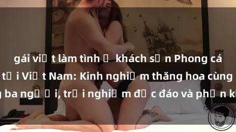 gái việt làm tình ở khách sạn Phong cách sex 3P độc đáo tại Việt Nam: Kinh nghiệm thăng hoa cùng ba người, trải nghiệm độc đáo và phấn khích không thể bỏ lỡ!