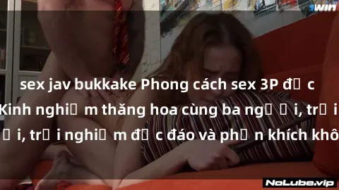 sex jav bukkake Phong cách sex 3P độc đáo tại Việt Nam: Kinh nghiệm thăng hoa cùng ba người, trải nghiệm độc đáo và phấn khích không thể bỏ lỡ!