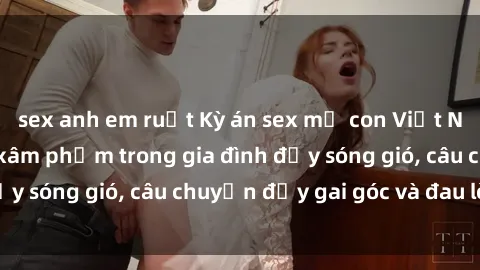 sex anh em ruột Kỳ án sex mẹ con Việt Nam: Sự sở hữu và xâm phạm trong gia đình đầy sóng gió, câu chuyện đầy gai góc và đau lòng.
