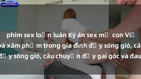 phim sex loạn luân Kỳ án sex mẹ con Việt Nam: Sự sở hữu và xâm phạm trong gia đình đầy sóng gió, câu chuyện đầy gai góc và đau lòng.