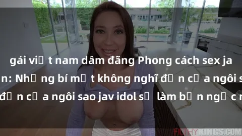 gái việt nam dâm đãng Phong cách sex jav idol siêu hấp dẫn: Những bí mật không nghĩ đến của ngôi sao jav idol sẽ làm bạn ngạc nhiên!
