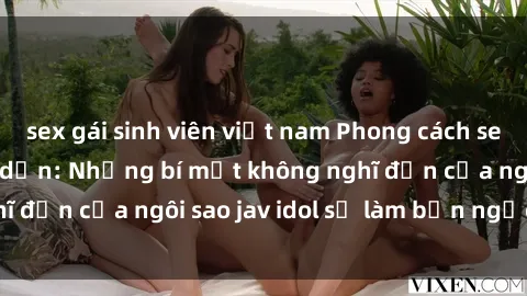 sex gái sinh viên việt nam Phong cách sex jav idol siêu hấp dẫn: Những bí mật không nghĩ đến của ngôi sao jav idol sẽ làm bạn ngạc nhiên!