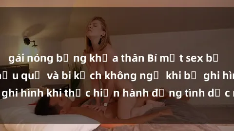 gái nóng bỏng khỏa thân Bí mật sex bị quay lén: Những hậu quả và bi kịch không ngờ khi bị ghi hình khi thực hiện hành động tình dục mà không biết.