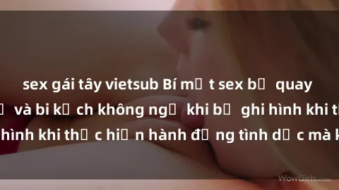 sex gái tây vietsub Bí mật sex bị quay lén: Những hậu quả và bi kịch không ngờ khi bị ghi hình khi thực hiện hành động tình dục mà không biết.