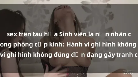 sex trên tàu hỏa Sinh viên là nạn nhân của video quay lén trong phòng cấp kính: Hành vi ghi hình không đúng đắn đang gây tranh cãi lớn