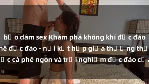 bạo dâm sex Khám phá không khí độc đáo tại sex quán cà phê độc đáo - nơi kết hợp giữa thưởng thức cà phê ngon và trải nghiệm độc đáo của không gian sex shop.