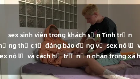 sex sinh viên trong khách sạn Tình trạng nô lệ tình dục: Những thực tế đáng báo động về sex nô lệ và cách hỗ trợ nạn nhân trong xã hội hiện nay