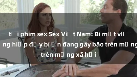 tải phim sex Sex Việt Nam: Bí mật về vụ cưỡng hiếp đầy bí ẩn đang gây bão trên mạng xã hội