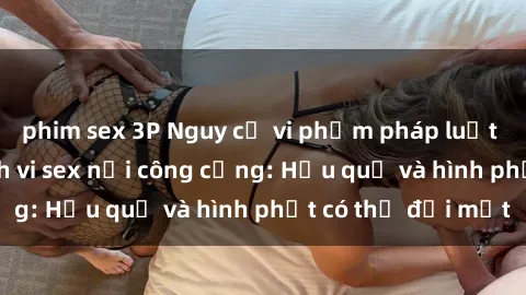 phim sex 3P Nguy cơ vi phạm pháp luật khi thực hiện hành vi sex nơi công cộng: Hậu quả và hình phạt có thể đối mặt