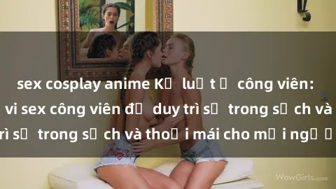 sex cosplay anime Kỷ luật ở công viên: Chấn chỉnh hành vi sex công viên để duy trì sự trong sạch và thoải mái cho mọi người.