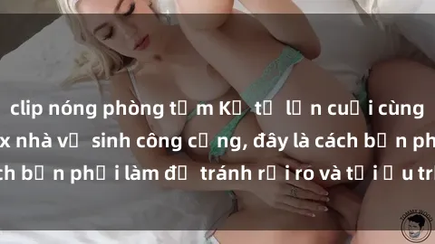 clip nóng phòng tắm Kể từ lần cuối cùng bạn thực hành sex nhà vệ sinh công cộng, đây là cách bạn phải làm để tránh rủi ro và tối ưu trải nghiệm.