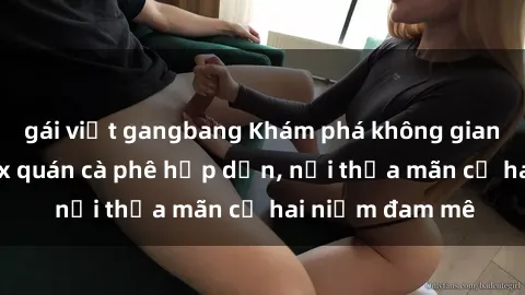 gái việt gangbang Khám phá không gian độc đáo tại sex quán cà phê hấp dẫn, nơi thỏa mãn cả hai niềm đam mê