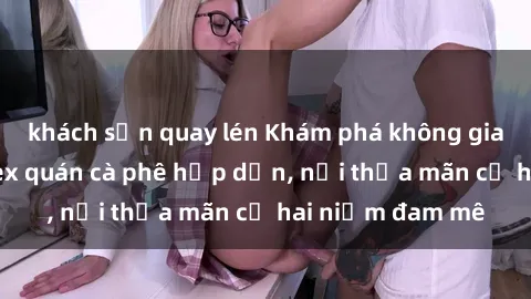 khách sạn quay lén Khám phá không gian độc đáo tại sex quán cà phê hấp dẫn, nơi thỏa mãn cả hai niềm đam mê