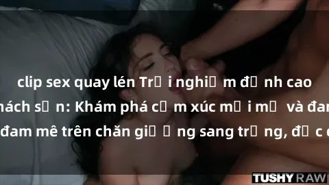 clip sex quay lén Trải nghiệm đỉnh cao tình yêu tại sex khách sạn: Khám phá cảm xúc mới mẻ và đam mê trên chăn giường sang trọng, độc đáo, không giới hạn.