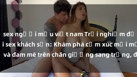 sex người mẫu việt nam Trải nghiệm đỉnh cao tình yêu tại sex khách sạn: Khám phá cảm xúc mới mẻ và đam mê trên chăn giường sang trọng, độc đáo, không giới hạn.