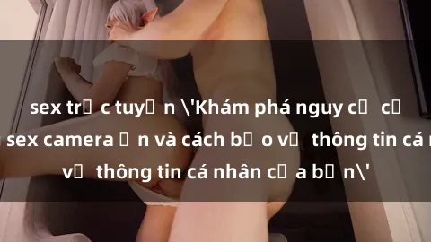 sex trực tuyến 'Khám phá nguy cơ của việc sử dụng sex camera ẩn và cách bảo vệ thông tin cá nhân của bạn'