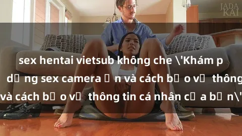 sex hentai vietsub không che 'Khám phá nguy cơ của việc sử dụng sex camera ẩn và cách bảo vệ thông tin cá nhân của bạn'