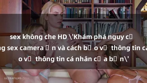 sex không che HD 'Khám phá nguy cơ của việc sử dụng sex camera ẩn và cách bảo vệ thông tin cá nhân của bạn'
