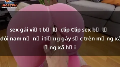 sex gái việt bị lộ clip Clip sex bị lộ của đôi nam nữ nổi tiếng gây sốc trên mạng xã hội