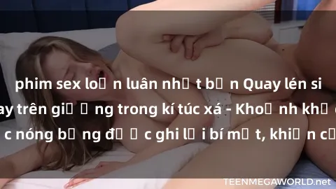 phim sex loạn luân nhật bản Quay lén sinh viên làm tình ngay trên giường trong kí túc xá - Khoảnh khắc nóng bỏng được ghi lại bí mật, khiến cả trường học xôn xao.