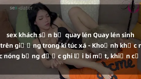 sex khách sạn bị quay lén Quay lén sinh viên làm tình ngay trên giường trong kí túc xá - Khoảnh khắc nóng bỏng được ghi lại bí mật, khiến cả trường học xôn xao.