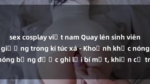 sex cosplay việt nam Quay lén sinh viên làm tình ngay trên giường trong kí túc xá - Khoảnh khắc nóng bỏng được ghi lại bí mật, khiến cả trường học xôn xao.