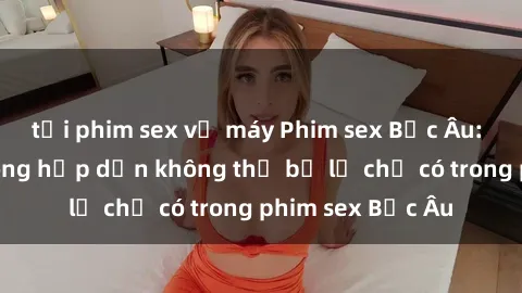 tải phim sex về máy Phim sex Bắc Âu: Những cảnh nóng hấp dẫn không thể bỏ lỡ chỉ có trong phim sex Bắc Âu