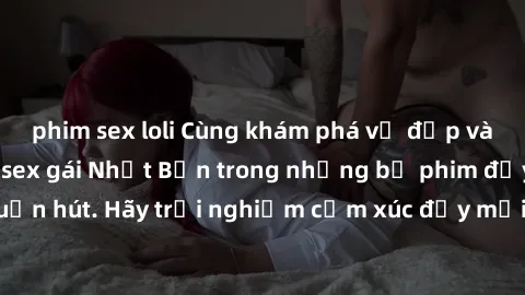 phim sex loli Cùng khám phá vẻ đẹp và sức gợi cảm của sex gái Nhật Bản trong những bộ phim đầy nghệ thuật và cuốn hút. Hãy trải nghiệm cảm xúc đầy mới mẻ và sống động từ những cảnh quay tinh tế và quy
