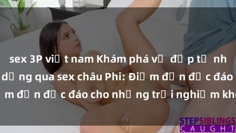 sex 3P việt nam Khám phá vẻ đẹp tự nhiên và văn hóa đa dạng qua sex châu Phi: Điểm đến độc đáo cho những trải nghiệm khó quên