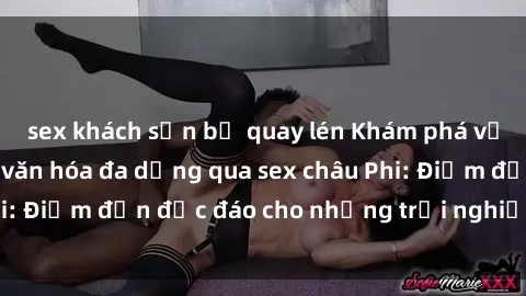 sex khách sạn bị quay lén Khám phá vẻ đẹp tự nhiên và văn hóa đa dạng qua sex châu Phi: Điểm đến độc đáo cho những trải nghiệm khó quên