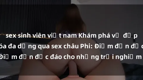 sex sinh viên việt nam Khám phá vẻ đẹp tự nhiên và văn hóa đa dạng qua sex châu Phi: Điểm đến độc đáo cho những trải nghiệm khó quên
