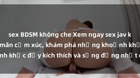 sex BDSM không che Xem ngay sex jav không che để thỏa mãn cảm xúc, khám phá những khoảnh khắc đầy kích thích và sống động nhất chỉ trong click!