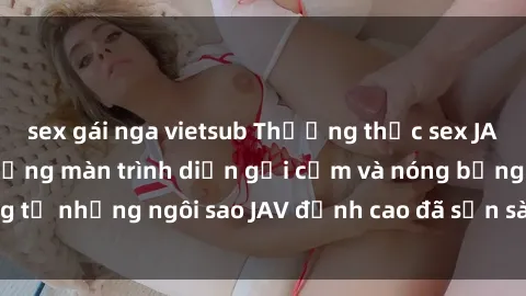 sex gái nga vietsub Thưởng thức sex JAV idol miễn phí: Những màn trình diễn gợi cảm và nóng bỏng từ những ngôi sao JAV đỉnh cao đã sẵn sàng để bạn khám phá.