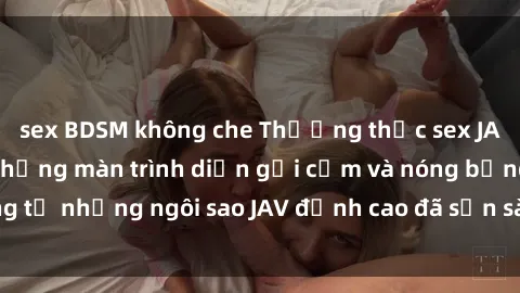 sex BDSM không che Thưởng thức sex JAV idol miễn phí: Những màn trình diễn gợi cảm và nóng bỏng từ những ngôi sao JAV đỉnh cao đã sẵn sàng để bạn khám phá.