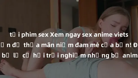 tải phim sex Xem ngay sex anime vietsub cực hot và hấp dẫn để thỏa mãn niềm đam mê của bạn! Đừng bỏ lỡ cơ hội trải nghiệm những bộ anime đỉnh cao chỉ có tại đây!