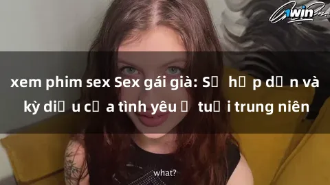 xem phim sex Sex gái già: Sự hấp dẫn và kỳ diệu của tình yêu ở tuổi trung niên