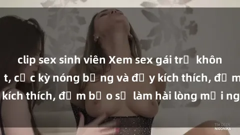 clip sex sinh viên Xem sex gái trẻ không che hấp dẫn nhất, cực kỳ nóng bỏng và đầy kích thích, đảm bảo sẽ làm hài lòng mọi người!