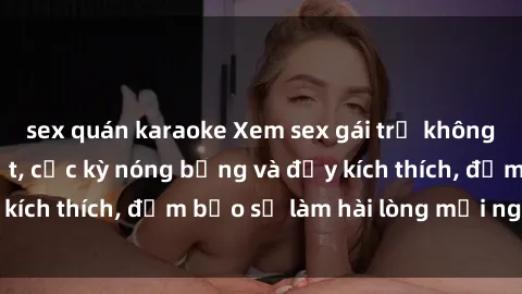 sex quán karaoke Xem sex gái trẻ không che hấp dẫn nhất, cực kỳ nóng bỏng và đầy kích thích, đảm bảo sẽ làm hài lòng mọi người!